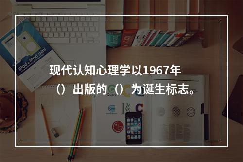 现代认知心理学以1967年（）出版的（）为诞生标志。