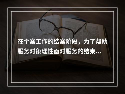 在个案工作的结案阶段，为了帮助服务对象理性面对服务的结束，社