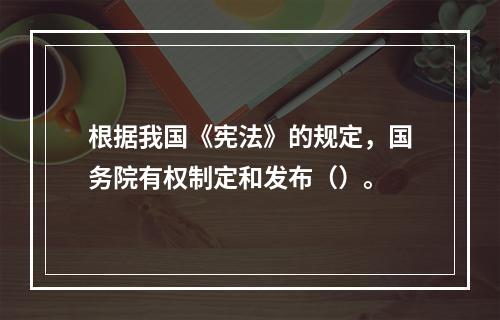 根据我国《宪法》的规定，国务院有权制定和发布（）。