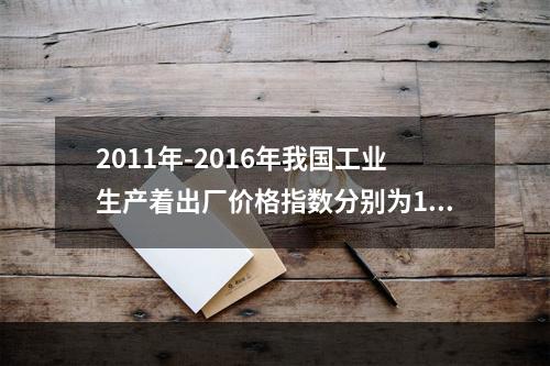 2011年-2016年我国工业生产着出厂价格指数分别为106