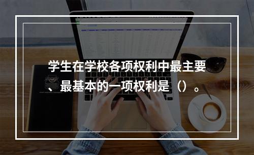 学生在学校各项权利中最主要、最基本的一项权利是（）。