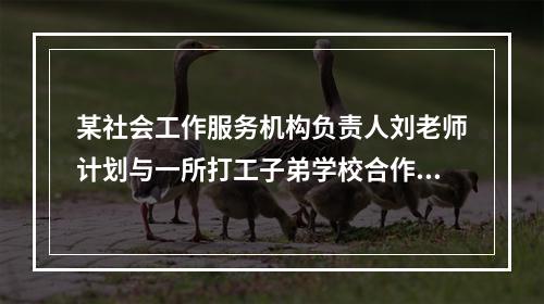 某社会工作服务机构负责人刘老师计划与一所打工子弟学校合作，开