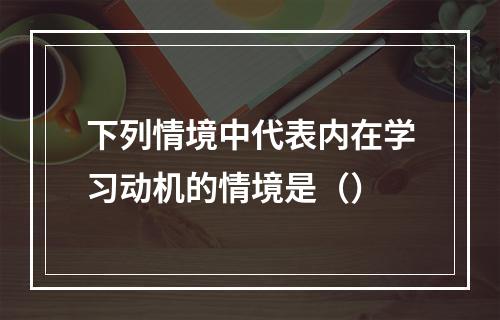 下列情境中代表内在学习动机的情境是（）