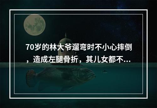 70岁的林大爷遛弯时不小心摔倒，造成左腿骨折，其儿女都不在身