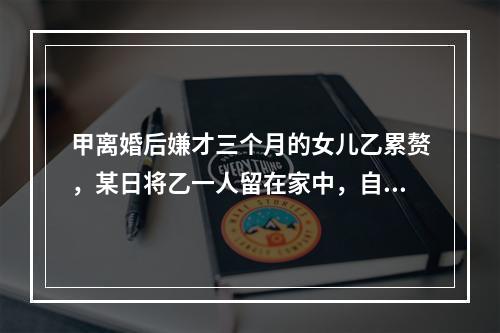 甲离婚后嫌才三个月的女儿乙累赘，某日将乙一人留在家中，自己锁