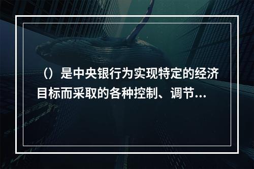 （）是中央银行为实现特定的经济目标而采取的各种控制、调节货币