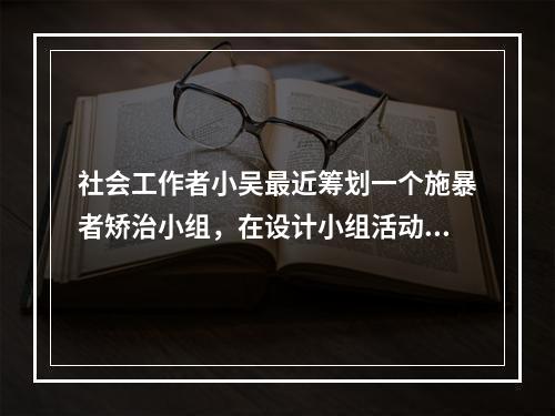 社会工作者小吴最近筹划一个施暴者矫治小组，在设计小组活动时，