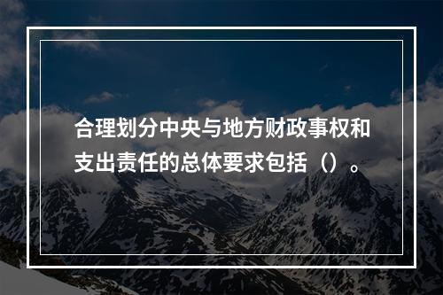 合理划分中央与地方财政事权和支出责任的总体要求包括（）。