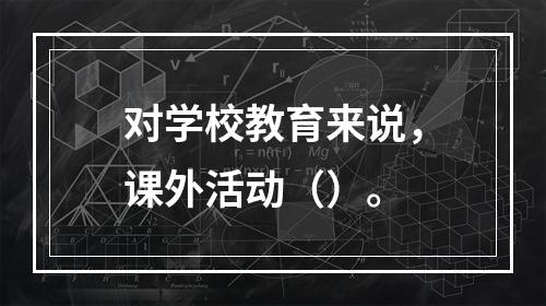 对学校教育来说，课外活动（）。