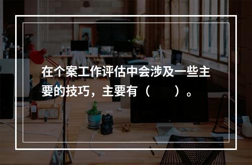 在个案工作评估中会涉及一些主要的技巧，主要有（　　）。