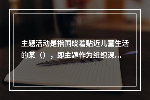 主题活动是指围绕着贴近儿童生活的某（），即主题作为组织课程内