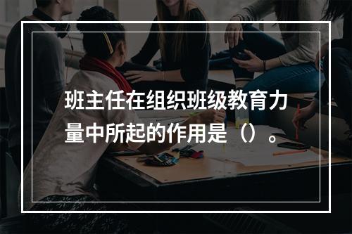 班主任在组织班级教育力量中所起的作用是（）。