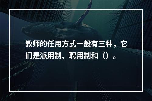 教师的任用方式一般有三种，它们是派用制、聘用制和（）。