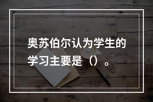 奥苏伯尔认为学生的学习主要是（）。