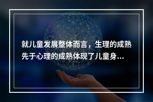 就儿童发展整体而言，生理的成熟先于心理的成熟体现了儿童身心发