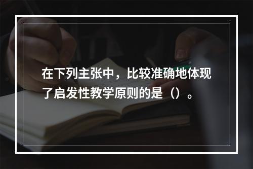 在下列主张中，比较准确地体现了启发性教学原则的是（）。