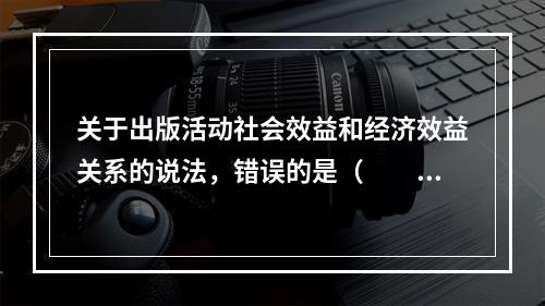 关于出版活动社会效益和经济效益关系的说法，错误的是（　　）