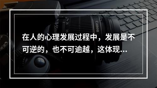 在人的心理发展过程中，发展是不可逆的，也不可逾越，这体现了心