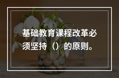 基础教育课程改革必须坚持（）的原则。