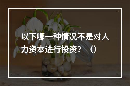 以下哪一种情况不是对人力资本进行投资？（）