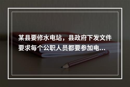 某县要修水电站，县政府下发文件要求每个公职人员都要参加电站集