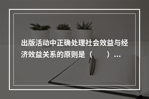 出版活动中正确处理社会效益与经济效益关系的原则是（　　）。