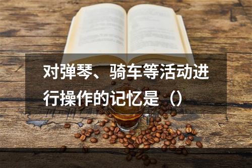 对弹琴、骑车等活动进行操作的记忆是（）