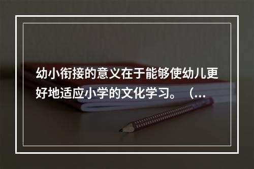 幼小衔接的意义在于能够使幼儿更好地适应小学的文化学习。（）