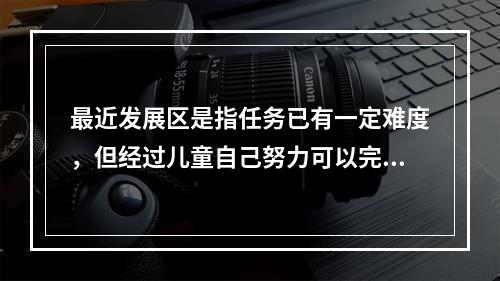 最近发展区是指任务已有一定难度，但经过儿童自己努力可以完成任