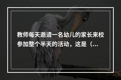 教师每天邀请一名幼儿的家长来校参加整个半天的活动，这是（）的