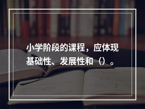 小学阶段的课程，应体现基础性、发展性和（）。