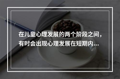 在儿童心理发展的两个阶段之间，有时会出现心理发展在短期内突然