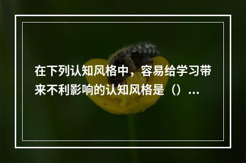 在下列认知风格中，容易给学习带来不利影响的认知风格是（）。