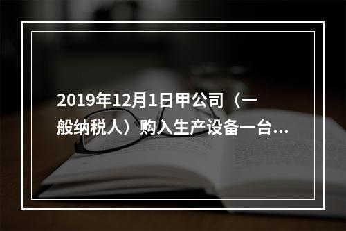 2019年12月1日甲公司（一般纳税人）购入生产设备一台，支