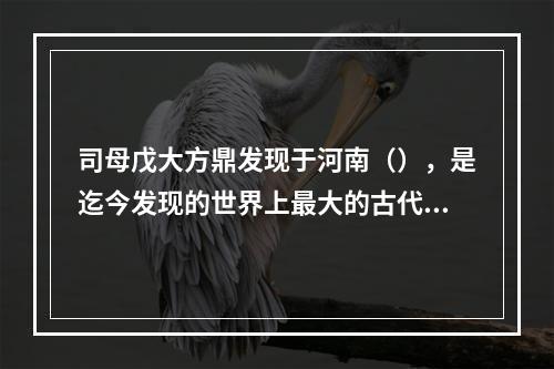 司母戊大方鼎发现于河南（），是迄今发现的世界上最大的古代青铜