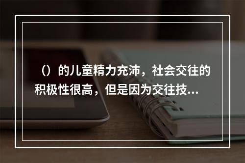 （）的儿童精力充沛，社会交往的积极性很高，但是因为交往技能差