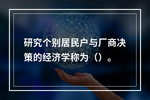 研究个别居民户与厂商决策的经济学称为（）。