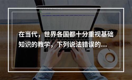 在当代，世界各国都十分重视基础知识的教学，下列说法错误的是（