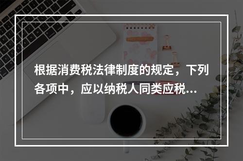 根据消费税法律制度的规定，下列各项中，应以纳税人同类应税消费