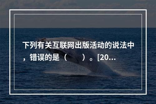 下列有关互联网出版活动的说法中，错误的是（　　）。[200