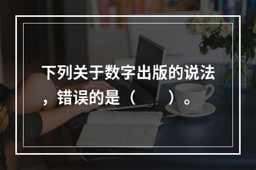 下列关于数字出版的说法，错误的是（　　）。