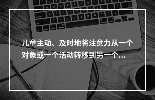 儿童主动、及时地将注意力从一个对象或一个活动转移到另一个对象