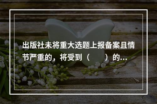 出版社未将重大选题上报备案且情节严重的，将受到（　　）的处