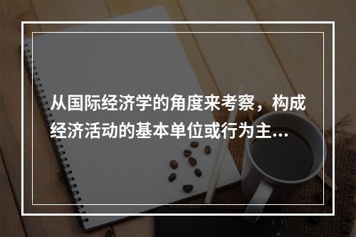 从国际经济学的角度来考察，构成经济活动的基本单位或行为主体是