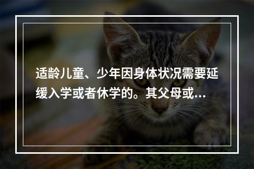 适龄儿童、少年因身体状况需要延缓入学或者休学的。其父母或者其