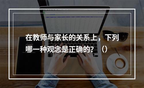 在教师与家长的关系上，下列哪一种观念是正确的？（）