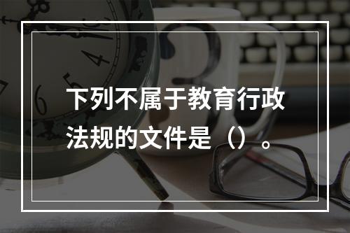 下列不属于教育行政法规的文件是（）。