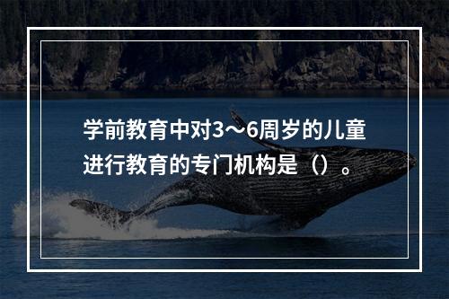 学前教育中对3～6周岁的儿童进行教育的专门机构是（）。