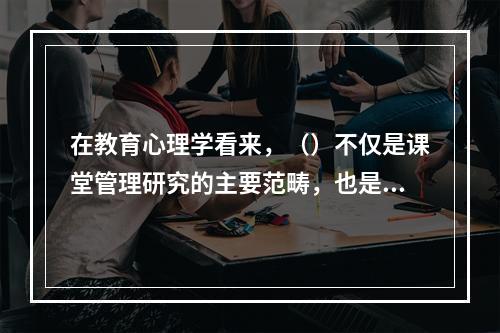 在教育心理学看来，（）不仅是课堂管理研究的主要范畴，也是学习