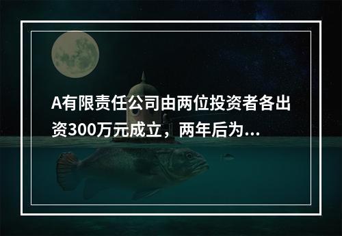 A有限责任公司由两位投资者各出资300万元成立，两年后为了扩